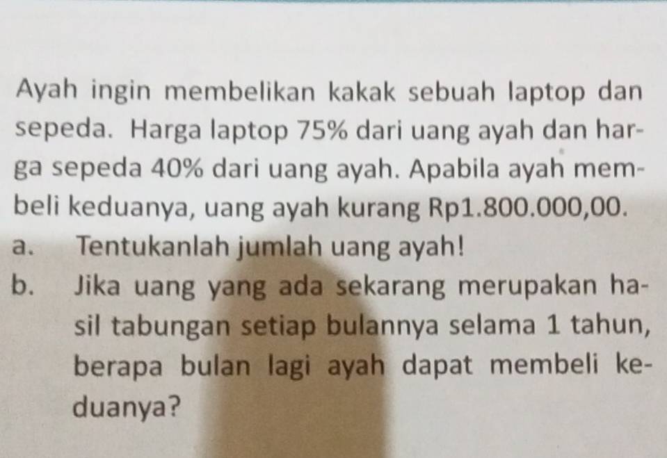 Ayah ingin membelikan kakak sebuah laptop dan 
sepeda. Harga laptop 75% dari uang ayah dan har- 
ga sepeda 40% dari uang ayah. Apabila ayah mem- 
beli keduanya, uang ayah kurang Rp1.800.000,00. 
a. Tentukanlah jumlah uang ayah! 
b. Jika uang yang ada sekarang merupakan ha- 
sil tabungan setiap bulannya selama 1 tahun, 
berapa bulan lagi ayah dapat membeli ke- 
duanya?