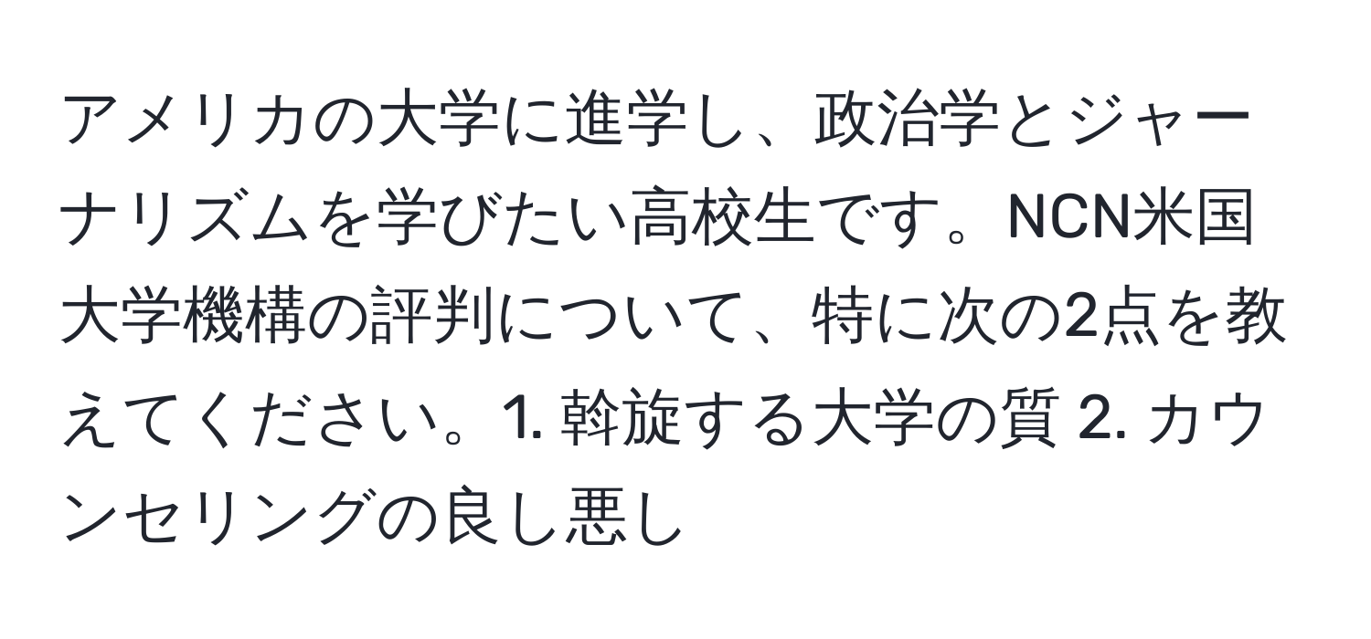 アメリカの大学に進学し、政治学とジャーナリズムを学びたい高校生です。NCN米国大学機構の評判について、特に次の2点を教えてください。1. 斡旋する大学の質 2. カウンセリングの良し悪し