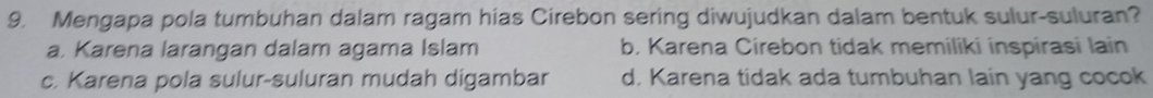 Mengapa pola tumbuhan dalam ragam hias Cirebon sering diwujudkan dalam bentuk sulur-suluran?
a. Karena larangan dalam agama Islam b. Karena Cirebon tidak memiliki inspirasi lain
c. Karena pola sulur-suluran mudah digambar d. Karena tidak ada tumbuhan lain yang cocok