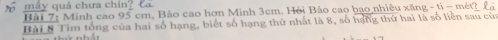 máy quả chưa chín? Ca 
Bài 7: Minh cao 95 cm, Bảo cao hơn Minh 3cm. Hỏi Bảo cao bao nhiêu xăng - ti - mét? 
Bài 8 Tim tổng của hai số hạng, biết số hạng thứ nhất là 8, số hạng thứ hai là số liên sau của