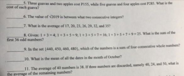 Three guavas and two apples cost P155, while five guavas and four apples cost P285. What is the 
cost of each guava? 
_6. The value of sqrt(2019) is between what two consecutive integers? 
_7. What is the average of 17, 20, 23, 26, 29, 32, and 35? 
_8. Given: 1+3=4; 1+3+5=9; 1+3+5+7=16; 1+3+5+7+9=25. What is the sum of the 
first 36 odd numbers? 
_ 
9. In the set 440, 450, 460, 480 , which of the numbers is a sum of four consecutive whole numbers? 
_ 
10. What is the mean of all the dates in the month of October? 
_ 
l1. The average of 40 numbers is 38. If three numbers are discarded, namely 40, 24, and 50, what is 
the average of the remaining numbers?