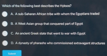 Which of the following best describes the Hyksos?
A. A sub-Saharan African tribe with whom the Egyptians traded
B. A West Asian group that conquered part of Egypt
C. An ancient Greek state that went to war with Egypt
D. A dynasty of pharaohs who commissioned extravagant structures
Submit