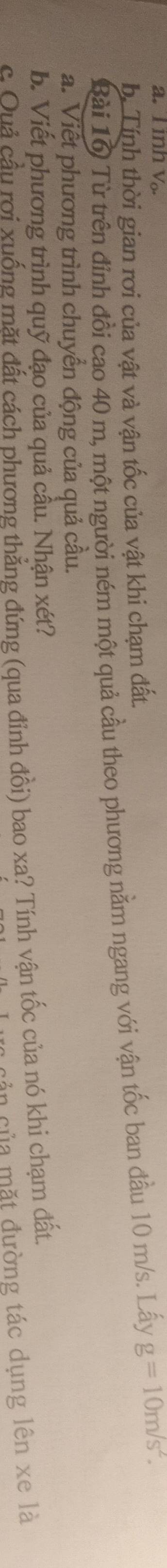 inh V. 
b. Tính thời gian rơi của vật và vận tốc của vật khi chạm đất. 
Bài 16 Từ trên đỉnh đổi cao 40 m, một người ném một quả cầu theo phương nằm ngang với vận tốc ban đầu 10 m/s. Lấy g=10m/s^2. 
a. Viết phương trình chuyển động của quả cầu. 
b. Viết phương trình quỹ đạo của quả cầu. Nhận xét? 
c. Quả cầu rơi xuống mặt đất cách phương thẳng đứng (qua đỉnh đồi) bao xa? Tính vận tốc của nó khi chạm đất. 
cản của mặt đường tác dụng lên xe là