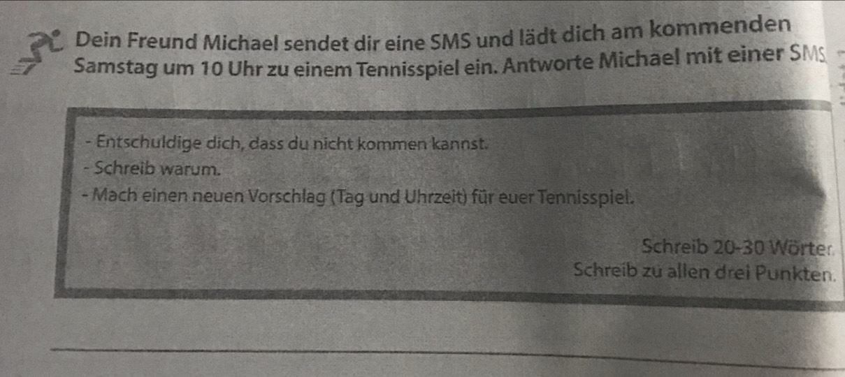 Dein Freund Michael sendet dir eine SMS und lädt dich am kommenden 
Samstag um 10 Uhr zu einem Tennisspiel ein. Antworte Michael mit einer SMS 
- Entschuldige dich, dass du nicht kommen kannst. 
- Schreib warum. 
- Mach einen neuen Vorschlag (Tag und Uhrzeit) für euer Tennisspiel. 
Schreib 20 - 30 Wörter 
Schreib zu allen drei Punkten.