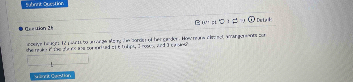 Submit Question 
Question 26 0/1 pt つ3 19 Details 
Jocelyn bought 12 plants to arrange along the border of her garden. How many distinct arrangements can 
she make if the plants are comprised of 6 tulips, 3 roses, and 3 daisies? 
Submit Question