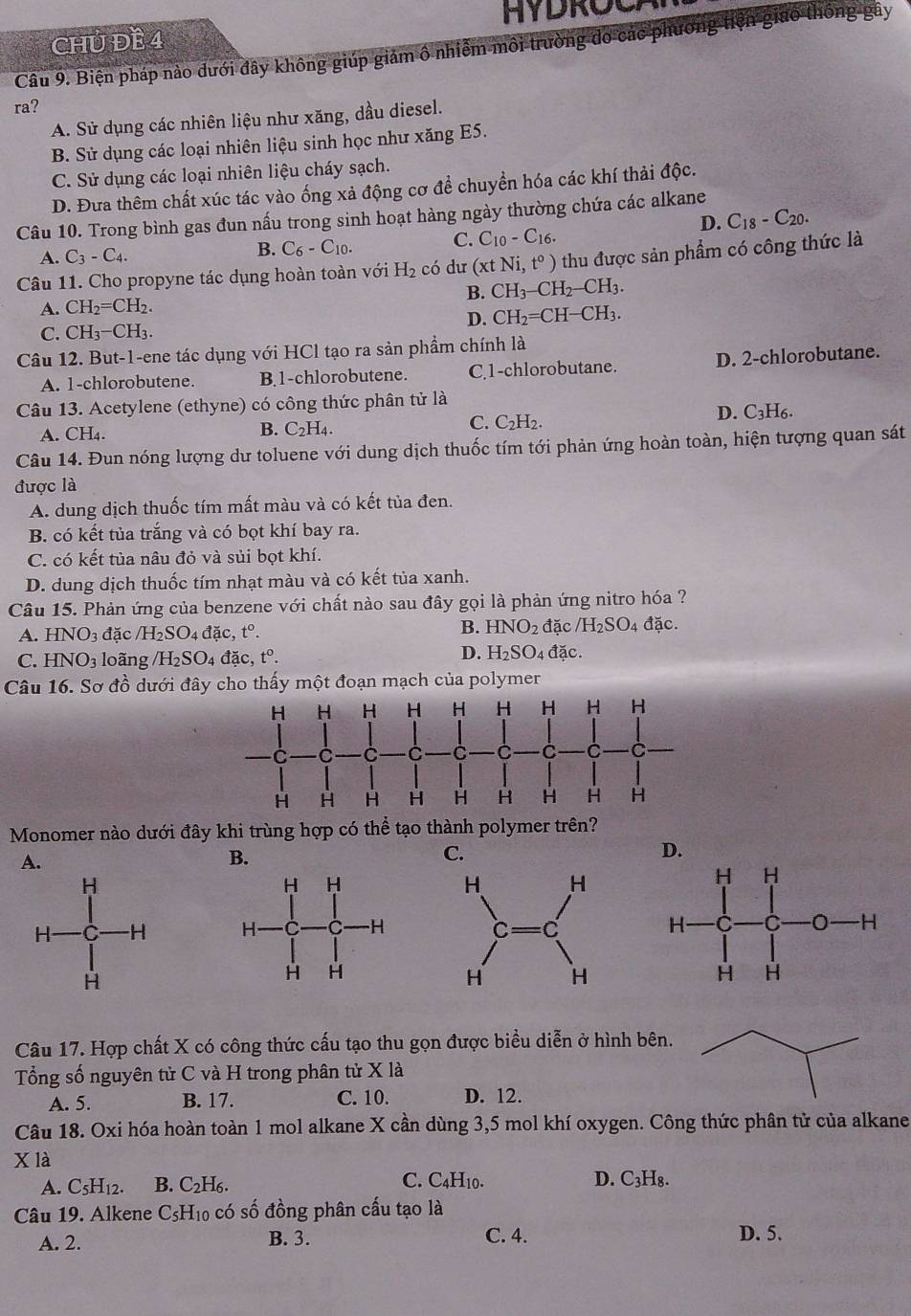 HYDROC
CHU ĐB 4
Câu 9. Biện pháp nào đưới đây không giúp giám ô nhiễm môi trường do các phương tiện giao thông gây
ra?
A. Sử dụng các nhiên liệu như xăng, dầu diesel.
B. Sử dụng các loại nhiên liệu sinh học như xăng E5.
C. Sử dụng các loại nhiên liệu cháy sạch.
D. Đưa thêm chất xúc tác vào ống xả động cơ để chuyển hóa các khí thải độc.
Câu 10. Trong bình gas đun nấu trong sinh hoạt hàng ngày thường chứa các alkane
D. C_18-C_20.
A. C_3-C_4.
B. C_6-C_10. C. C_10-C_16.
Câu 11. Cho propyne tác dụng hoàn toàn với H_2 có dư (xt Ni,t^o) thu được sản phẩm có công thức là
B. CH_3-CH_2-CH_3.
A. CH_2=CH_2.
C. CH_3-CH_3. D. CH_2=CH-CH_3.
Câu 12. But-1-ene tác dụng với HCl tạo ra sản phầm chính là
A. 1-chlorobutene. B.1-chlorobutene. C.1-chlorobutane. D. 2-chlorobutane.
Câu 13. Acetylene (ethyne) có công thức phân tử là
C.
A. CH_4. B. C_2H_4. C_2H_2.
D. C_3H_6
Câu 14. Đun nóng lượng dư toluene với dung dịch thuốc tím tới phản ứng hoàn toàn, hiện tượng quan sát
được là
A. dung dịch thuốc tím mất màu và có kết tủa đen.
B. có kết tủa trắng và có bọt khí bay ra.
C. có kết tủa nâu đỏ và sủi bọt khí.
D. dung dịch thuốc tím nhạt màu và có kết tủa xanh.
Câu 15. Phản ứng của benzene với chất nào sau đây gọi là phản ứng nitro hóa ?
B. HNO_2
A. HNO_3 đặc /H_2SO_4dac,t°. đặc /H_2SO_4 đặc.
C. HNO_3 loãng /H_2SO_4 4 đặc, t^0. D. H_2SO_4 4 đặc.
Câu 16. Sơ dhat o đưới đây cho thấy một đoạn mạch của polymer
Monomer nào dưới đây khi trùng hợp có thể tạo thành polymer trên?
A.
B.
C.
 
Câu 17. Hợp chất X có công thức cấu tạo thu gọn được biểu diễn ở hình bên
Tổng số nguyên tử C và H trong phân tử X là
A. 5. B. 17. C. 10. D. 12.
Câu 18. Oxi hóa hoàn toàn 1 mol alkane X cần dùng 3,5 mol khí oxygen. Công thức phân tử của alkane
X là
A. C_5H_12. B. C_2 H6. C. C_4H_10.
D. C_3H_8.
Câu 19. Alkene CsH₁₀ có số đồng phân cấu tạo là
A. 2. B. 3. C. 4. D. 5.