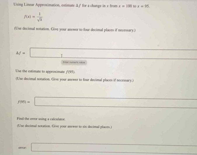 Using Linear Approximation, estimate Δƒ for a change in x from x=100 to x=95.
f(x)= 1/sqrt(x) 
(Use decimal notation. Give your answer to four decimal places if necessary.)
△ f=□
Enter numeric value 
Use the estimate to approximate f(95). 
(Use decimal notation. Give your answer to four decimal places if necessary.)
□ 
f(95)=□
Find the error using a calculator. 
(Use decimal notation. Give your answer to six decimal places.)
(-3,4) (-1
error: □