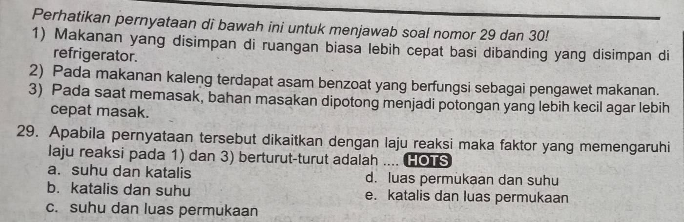 Perhatikan pernyataan di bawah ini untuk menjawab soal nomor 29 dan 30!
1) Makanan yang disimpan di ruangan biasa lebih cepat basi dibanding yang disimpan di
refrigerator.
2) Pada makanan kaleng terdapat asam benzoat yang berfungsi sebagai pengawet makanan.
3) Pada saat memasak, bahan masakan dipotong menjadi potongan yang lebih kecil agar lebih
cepat masak.
29. Apabila pernyataan tersebut dikaitkan dengan laju reaksi maka faktor yang memengaruhi
laju reaksi pada 1) dan 3) berturut-turut adalah .... HOTS
a. suhu dan katalis d. luas permukaan dan suhu
b. katalis dan suhu e. katalis dan luas permukaan
c. suhu dan luas permukaan