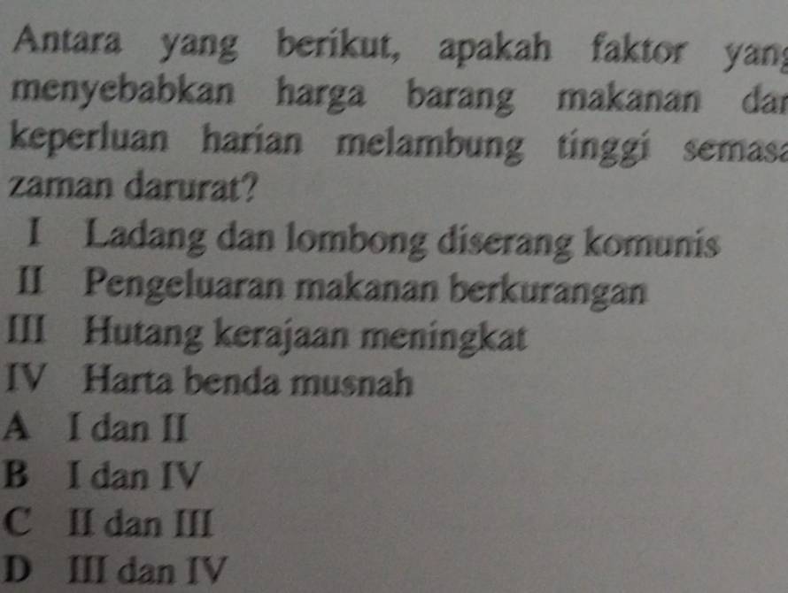 Antara yang berikut, apakah faktor yan;
menyebabkan harga barang makanan dar
keperluan harian melambung tinggi semasa
zaman darurat?
I Ladang dan lombong diserang komunis
II Pengeluaran makanan berkurangan
III Hutang kerajaan meningkat
IV Harta benda musnah
A I dan II
B I dan IV
C II dan III
D III dan IV