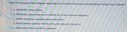 Given a Conceptual Class Diagram, what steps are involved in the process of developing a Design Class Diagram?
a I dentify the entity classes.
b. Removing classes (that are not used by any of the sequence diagrams)
c. lidentify the obvious variables (fields/ attributes)
d. Adding classes (perhaps introduced by the sequence diagrams)
e. Add methods from interaction diagrams