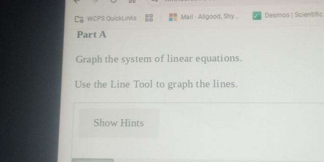 WCPS QuickLinks Mail - Allgood, Shy. Desmos | Scientific 
Part A 
Graph the system of linear equations. 
Use the Line Tool to graph the lines. 
Show Hints