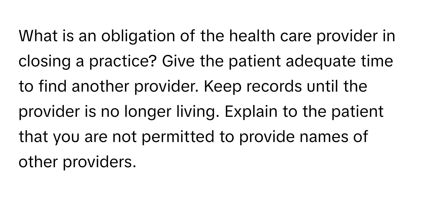 What is an obligation of the health care provider in closing a practice? Give the patient adequate time to find another provider. Keep records until the provider is no longer living. Explain to the patient that you are not permitted to provide names of other providers.