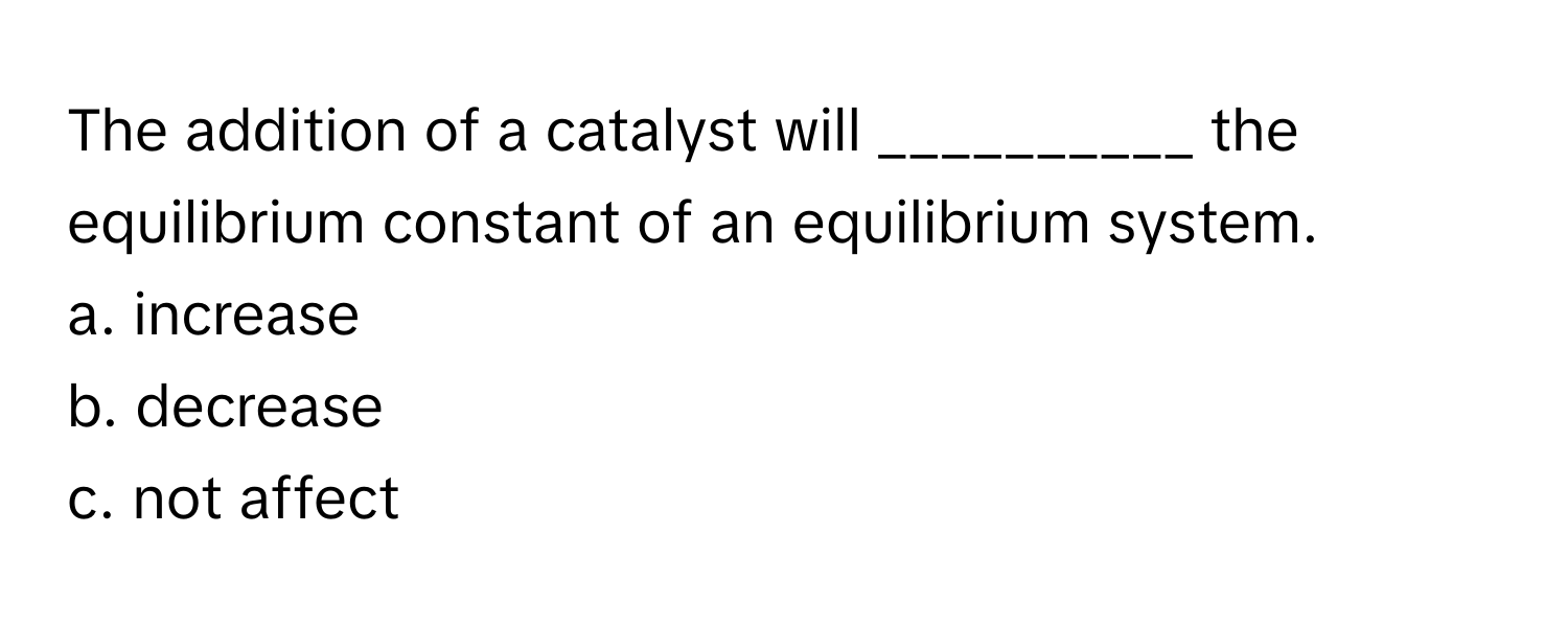 The addition of a catalyst will __________ the equilibrium constant of an equilibrium system.

a. increase
b. decrease
c. not affect