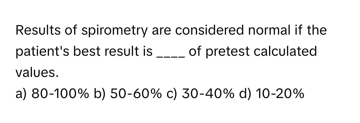 Results of spirometry are considered normal if the patient's best result is ____ of pretest calculated values.

a) 80-100% b) 50-60% c) 30-40% d) 10-20%