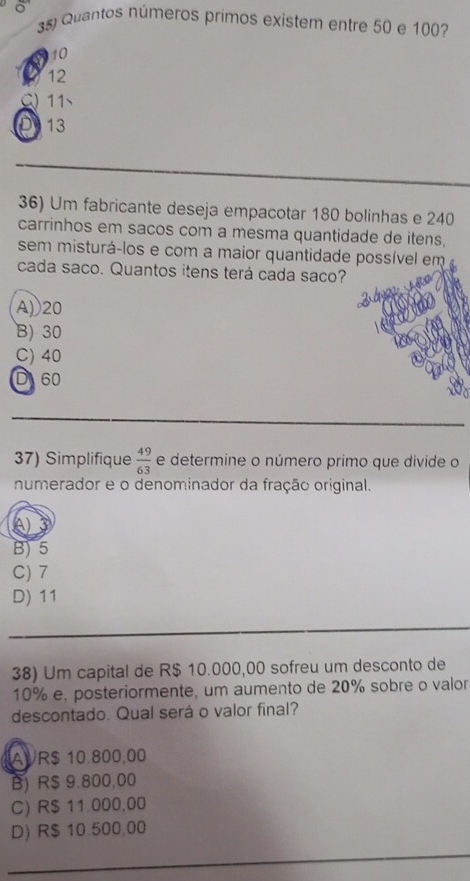 Quantos números primos existem entre 50 e 100?
10
12
Q 11
D 13
36) Um fabricante deseja empacotar 180 bolinhas e 240
carrinhos em sacos com a mesma quantidade de itens.
sem misturá-los e com a maior quantidade possível em
cada saco. Quantos itens terá cada saco?
A) 20
B) 30
C) 40
D 60
_
_
_
37) Simplifique  49/63  e determine o número primo que divide o
numerador e o denominador da fração original.
A)
B) 5
C) 7
D) 11
_
_
_
38) Um capital de R$ 10.000,00 sofreu um desconto de
10% e, posteriormente, um aumento de 20% sobre o valor
descontado. Qual será o valor final?
AVR $ 10.800,00
B) R$ 9.800,00
C) R$ 11.000,00
D) R$ 10.500,00
_