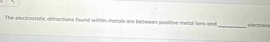 The electrostatic attractions found within metals are between positive metal ions and_ elections