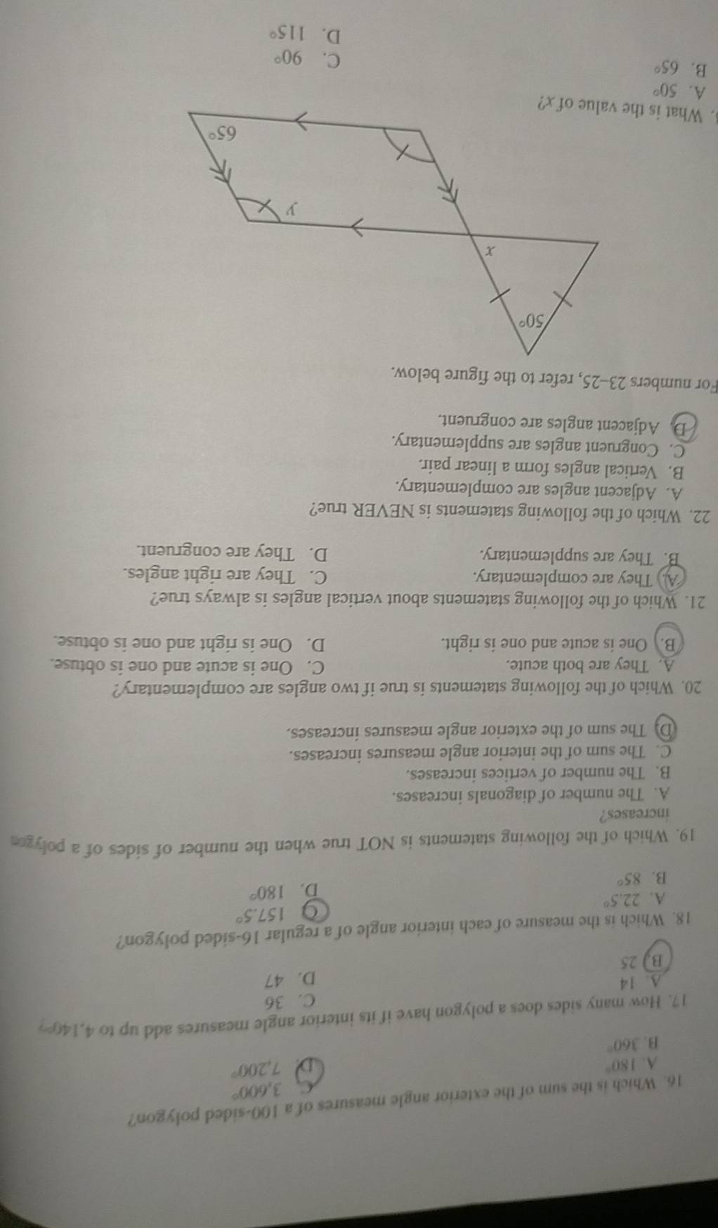 Which is the sum of the exterior angle measures of a 100-sided polygon?
C. 3,600°
A. 180° D 7,200°
B. 360°
17. How many sides does a polygon have if its interior angle measures add up to 4,140%?
C. 36
A. 14
B. 25 D. 47
18. Which is the measure of each interior angle of a regular 16-sided polygon?
9 157.5°
A. 22.5°
B. 85° D. 180°
19. Which of the following statements is NOT true when the number of sides of a polygo
increases?
A. The number of diagonals increases.
B. The number of vertices increases.
C. The sum of the interior angle measures increases.
(D. The sum of the exterior angle measures increases.
20. Which of the following statements is true if two angles are complementary?
A. They are both acute. C. One is acute and one is obtuse.
B. One is acute and one is right. D. One is right and one is obtuse.
21. Which of the following statements about vertical angles is always true?
A. They are complementary. C. They are right angles.
B. They are supplementary. D. They are congruent.
22. Which of the following statements is NEVER true?
A. Adjacent angles are complementary.
B. Vertical angles form a linear pair.
C. Congruent angles are supplementary.
D. Adjacent angles are congruent.
For numbers 23-25, refer to the figure below.
. What is the value of x?
A. 50°
B. 65°
C. 90°
D. 115°