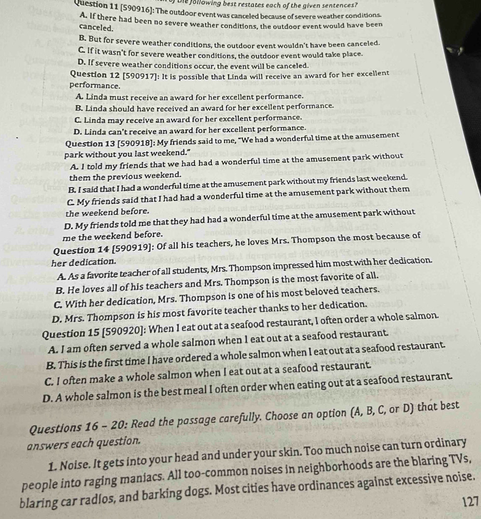 of the following best restates each of the given sentences?
Question 11 [590916]: The outdoor event was canceled because of severe weather conditions.
A. If there had been no severe weather conditions, the outdoor event would have been
canceled.
B. But for severe weather conditions, the outdoor event wouldn’t have been canceled.
C. If it wasn't for severe weather conditions, the outdoor event would take place.
D. If severe weather conditions occur, the event will be canceled.
Question 12 [590917]: It is possible that Línda will receive an award for her excellent
performance.
A. Linda must receive an award for her excellent performance.
B. Linda should have received an award for her excellent performance.
C. Linda may receive an award for her excellent performance.
D. Linda can't receive an award for her excellent performance.
Question 13 [590918]: My friends said to me, “We had a wonderful time at the amusement
park without you last weekend.”
A. I told my friends that we had had a wonderful time at the amusement park without
them the previous weekend.
B. I said that I had a wonderful time at the amusement park without my friends last weekend.
C. My friends said that I had had a wonderful time at the amusement park without them
the weekend before.
D. My friends told me that they had had a wonderful time at the amusement park without
me the weekend before.
Question 14 [590919]: Of all his teachers, he loves Mrs. Thompson the most because of
her dedication.
A. As a favorite teacher of all students, Mrs. Thompson impressed him most with her dedication.
B. He loves all of his teachers and Mrs. Thompson is the most favorite of all.
C. With her dedication, Mrs. Thompson is one of his most beloved teachers.
D. Mrs. Thompson is his most favorite teacher thanks to her dedication.
Question 15 [590920]: When I eat out at a seafood restaurant, I often order a whole salmon.
A. I am often served a whole salmon when I eat out at a seafood restaurant.
B. This is the first time I have ordered a whole salmon when I eat out at a seafood restaurant.
C. I often make a whole salmon when I eat out at a seafood restaurant.
D. A whole salmon is the best meal I often order when eating out at a seafood restaurant.
Questions 16 - 20: Read the passage carefully. Choose an option (A, B, C, or D) that best
answers each question.
1. Noise. It gets into your head and under your skin. Too much noise can turn ordinary
people into raging maníacs. All too-common noises in neighborhoods are the blaring TVs,
blaring car radlos, and barking dogs. Most cities have ordinances against excessive noise.
127