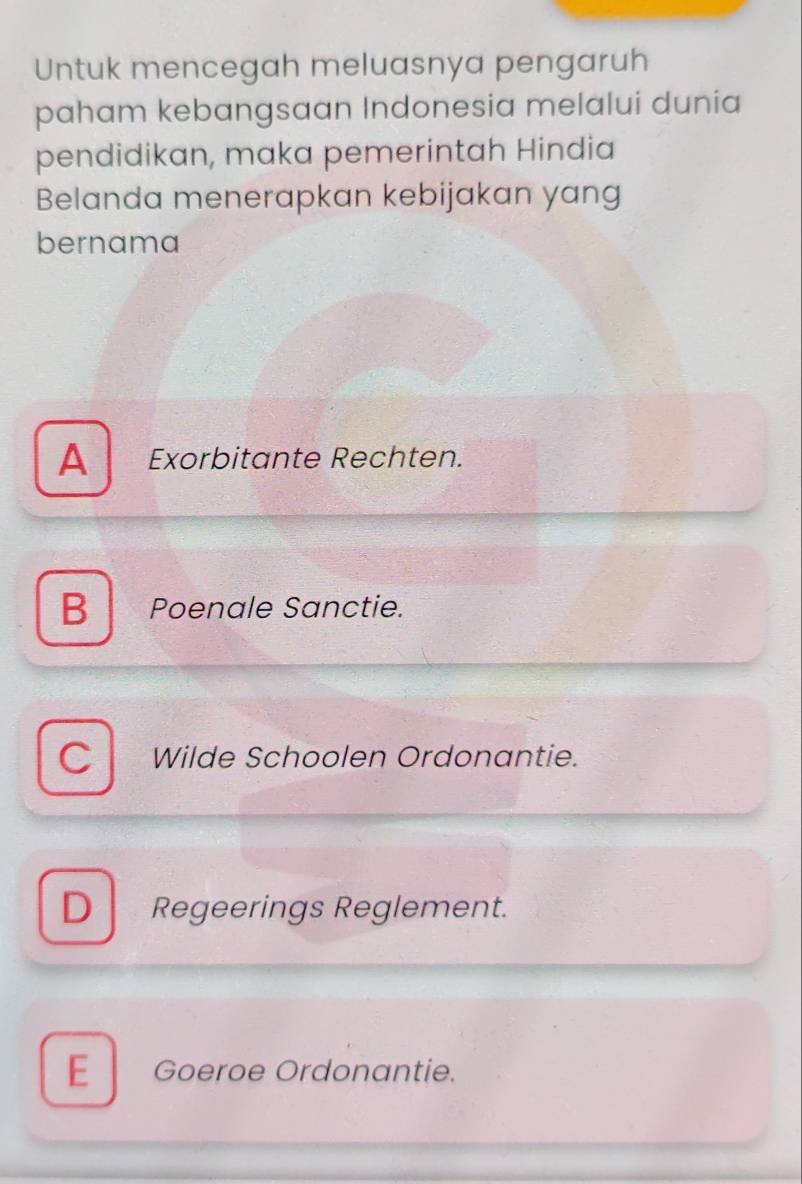 Untuk mencegah meluasnya pengaruh
paham kebangsaan Indonesia melalui dunia
pendidikan, maka pemerintah Hindia
Belanda menerapkan kebijakan yang
bernama
A Exorbitante Rechten.
B Poenale Sanctie.
C Wilde Schoolen Ordonantie.
D Regeerings Reglement.
E Goeroe Ordonantie.