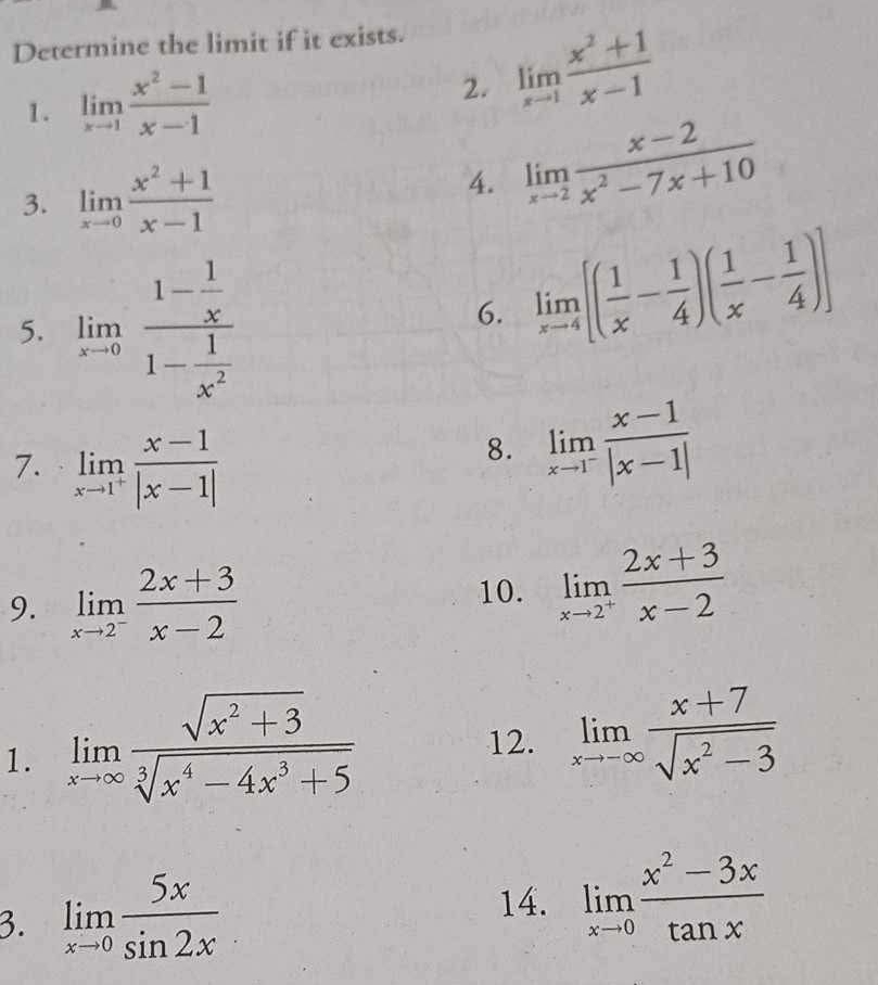 Determine the limit if it exists. 
1. limlimits _xto 1 (x^2-1)/x-1  limlimits _xto 1 (x^2+1)/x-1 
2. 
3. limlimits _xto 0 (x^2+1)/x-1 
4. limlimits _xto 2 (x-2)/x^2-7x+10 
5. limlimits _xto 0frac 1- 1/x 1- 1/x^2 
6. limlimits _xto 4[( 1/x - 1/4 )( 1/x - 1/4 )]
7. limlimits _xto 1^+ (x-1)/|x-1| 
8. limlimits _xto 1^- (x-1)/|x-1| 
9. limlimits _xto 2^- (2x+3)/x-2 
10. limlimits _xto 2^+ (2x+3)/x-2 
1. limlimits _xto ∈fty  (sqrt(x^2+3))/sqrt[3](x^4-4x^3+5) 
12. limlimits _xto -∈fty  (x+7)/sqrt(x^2-3) 
3. limlimits _xto 0 5x/sin 2x 
14. limlimits _xto 0 (x^2-3x)/tan x 