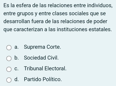 Es la esfera de las relaciones entre individuos,
entre grupos y entre clases sociales que se
desarrollan fuera de las relaciones de poder
que caracterizan a las instituciones estatales.
a. Suprema Corte.
b. Sociedad Civil.
c. Tribunal Electoral.
d. Partido Político.