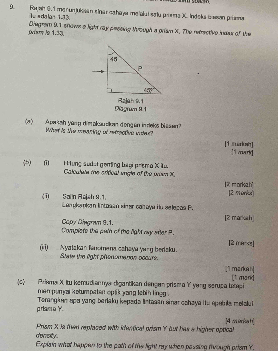 a o satu soalan.
9. Rajah 9.1 menunjukkan sinar cahaya melalui satu prisma X. Indeks biasan prisma
itu adalah 1.33.
Diagram 9.1 shows a light ray passing through a prism X. The refractive index of the
prism is 1.33.
Rajah 9.1
Diagram 9.1
(a) Apakah yang dimaksudkan dengan indeks biasan?
What is the meaning of refractive index?
[1 markah]
[1 mark]
(b) (i) Hitung sudut genting bagi prisma X itu.
Calculate the critical angle of the prism X.
[2 markah]
(ii) Salin Rajah 9.1.
[2 marks]
Lengkapkan lintasan sinar cahaya itu selepas P.
[2 markah]
Copy Diagram 9.1.
Complete the path of the light ray after P.
[2 marks]
(iii) Nyatakan fenomena cahaya yang berlaku.
State the light phenomenon occurs.
[1 markah]
[1 mark]
(c) Prisma X itu kemudiannya digantikan dengan prisma Y yang serupa tetapi
mempunyai ketumpatan optik yang lebih tinggi.
Terangkan apa yang berlaku kepada lintasan sinar cahaya itu apabila melalui
prisma Y.
[4 markah]
Prism X is then replaced with identical prism Y but has a higher optical
density.
Explain what happen to the path of the light ray when passing through prism Y.