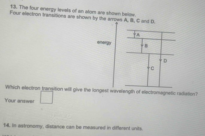 The four energy levels of an atom are shown below. 
Four electron transitions are shown by the arrows A, B, 
Which electron transition will give the longest wavelength of electromagnetic radiation? 
Your answer 
14. In astronomy, distance can be measured in different units.