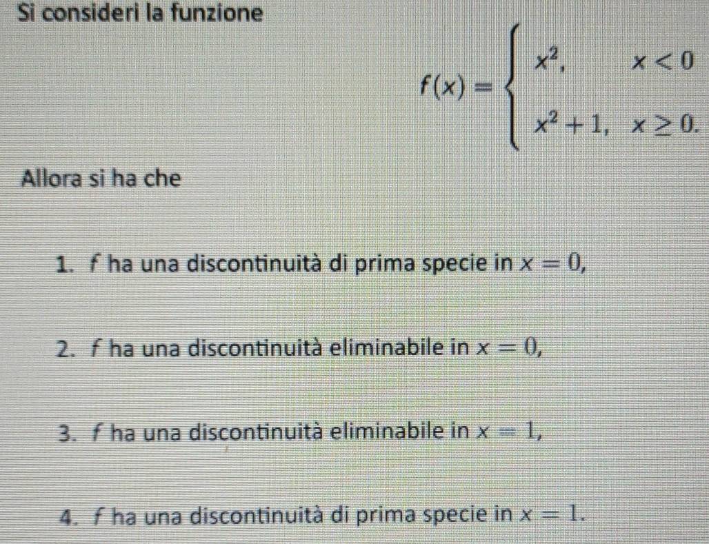 Si consideri la funzione
f(x)=beginarrayl x^2,x<0 x^2+1,x≥ 0.endarray.
Allora si ha che
1. f ha una discontinuità di prima specie in x=0,
2. f ha una discontinuità eliminabile in x=0,
3. f ha una discontinuità eliminabile in x=1,
4. f ha una discontinuità di prima specie in x=1.