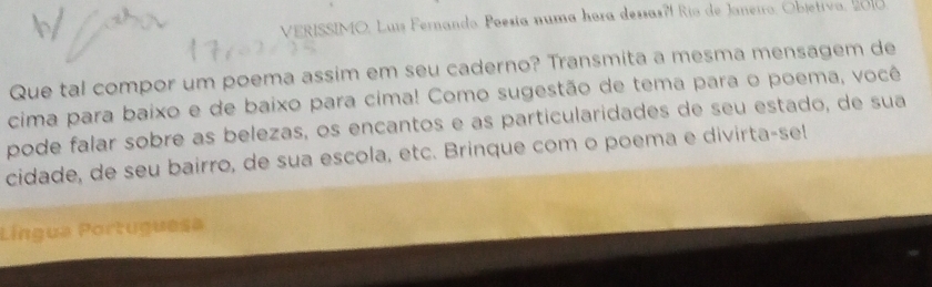 VERISSIMO, Luís Fernando. Poesía numa hora dessas?í Río de Janeiro, Objetiva, 2010 
Que tal compor um poema assim em seu caderno? Transmita a mesma mensagem de 
cima para baixo e de baixo para cima! Como sugestão de tema para o poema, você 
pode falar sobre as belezas, os encantos e as particularidades de seu estado, de sua 
cidade, de seu bairro, de sua escola, etc. Brinque com o poema e divirta-se! 
Língua Portuguesa