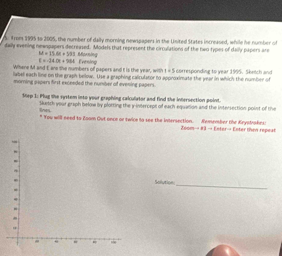 From 1995 to 2005, the number of daily morning newspapers in the United States increased, while he number of 
daily evening newspapers decreased. Models that represent the circulations of the two types of daily papers are
M=15.6t+593 Morning
E=-24.0t+984 Evening 
Where M and E are the numbers of papers and t is the year, with t=5 corresponding to year 1995. Sketch and 
label each line on the graph below. Use a graphing calculator to approximate the year in which the number of 
morning papers first exceeded the number of evening papers. 
Step 1: Plug the system into your graphing calculator and find the intersection point. 
Sketch your graph below by plotting the y-intercept of each equation and the intersection point of the 
lines. 
You will need to Zoom Out ance or twice to see the intersection. Remember the Keystrokes: 
Zoom→ #3 → Enter→ Enter then repeat 
_ 
Solution: