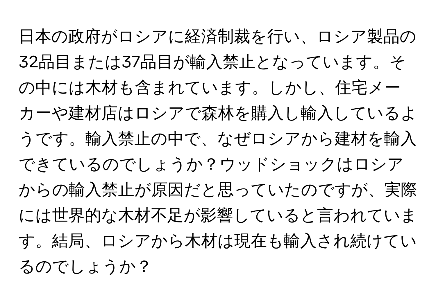 日本の政府がロシアに経済制裁を行い、ロシア製品の32品目または37品目が輸入禁止となっています。その中には木材も含まれています。しかし、住宅メーカーや建材店はロシアで森林を購入し輸入しているようです。輸入禁止の中で、なぜロシアから建材を輸入できているのでしょうか？ウッドショックはロシアからの輸入禁止が原因だと思っていたのですが、実際には世界的な木材不足が影響していると言われています。結局、ロシアから木材は現在も輸入され続けているのでしょうか？