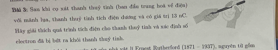 Sau khi cọ xát thanh thuỷ tinh (ban đầu trung hoà về điện) 
với mảnh lụa, thanh thuỷ tinh tích điện dương và có giá trị 13 nC. 
Hãy giải thích quá trình tích điện cho thanh thuỷ tinh và xác định số 
electron đã bị bứt ra khỏi thanh thuỷ tinh. 
h ật l Ernest Rutherford (1871 - 1937) , nguyên tử gồm