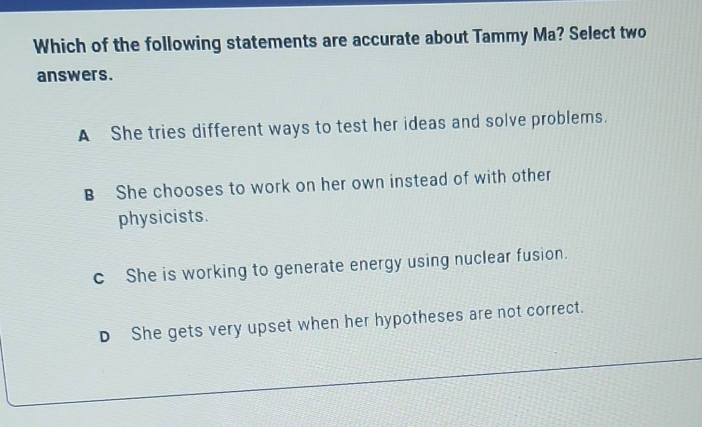 Which of the following statements are accurate about Tammy Ma? Select two
answers.
A She tries different ways to test her ideas and solve problems.
B She chooses to work on her own instead of with other
physicists.
c She is working to generate energy using nuclear fusion.
D She gets very upset when her hypotheses are not correct.