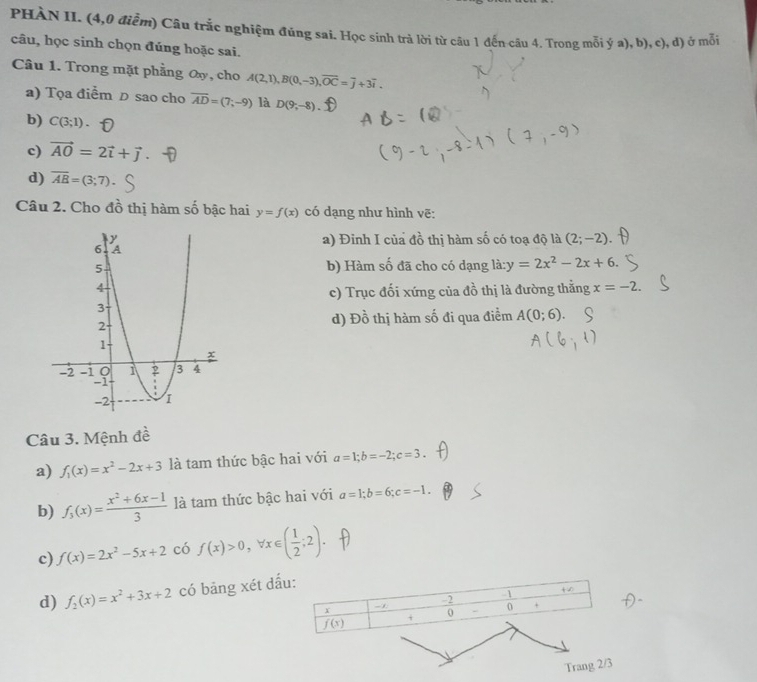 PHÀN II. (4,0 điễm) Câu trắc nghiệm đúng sai. Học sinh trà lời từ câu 1 đến câu 4. Trong mỗi ý a), b), c), d) ở mỗi
câu, học sinh chọn đúng hoặc sai.
Câu 1. Trong mặt phẳng Oy, cho A(2,1),B(0,-3),overline OC=overline j+3overline i.
a) Tọa điểm D sao cho overline AD=(7;-9) là D(9;-8)
b) C(3;1).
c) vector AO=2vector i+vector j.
d) overline AB=(3;7)
Câu 2. Cho đồ thị hàm số bậc hai y=f(x) có dạng như hình vẽ:
a) Đinh I của đồ thị hàm số có toạ độ là (2;-2).
b) Hàm số đã cho có dạng là: y=2x^2-2x+6.
c) Trục đối xứng của đồ thị là đường thằng x=-2.
d) Đồ thị hàm số đi qua điểm A(0;6)
Câu 3. Mệnh đề
a) f_1(x)=x^2-2x+3 là tam thức bậc hai với a=1;b=-2;c=3.
b) f_3(x)= (x^2+6x-1)/3  là tam thức bậc hai với a=1;b=6;c=-1.
c) f(x)=2x^2-5x+2 có f(x)>0,forall x∈ ( 1/2 ;2).
d) f_2(x)=x^2+3x+2 có bảng xét đấ
Trang 2/3