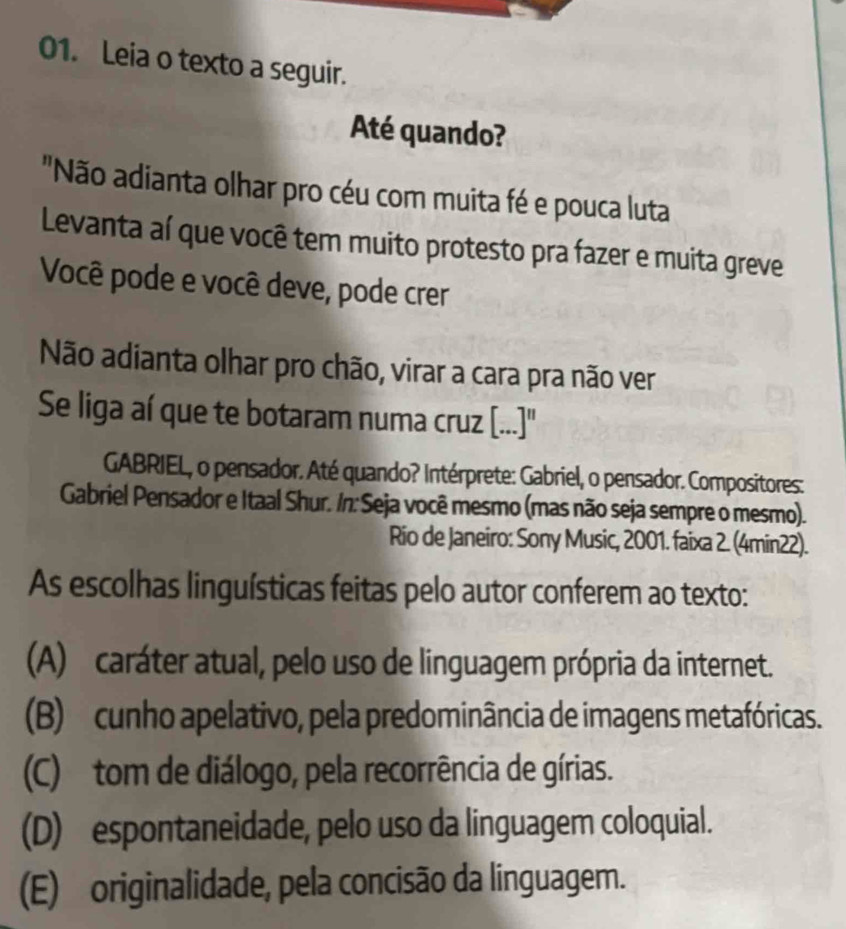 Leia o texto a seguir.
Até quando?
"Não adianta olhar pro céu com muita fé e pouca luta
Levanta aí que você tem muito protesto pra fazer e muita greve
Você pode e você deve, pode crer
Não adianta olhar pro chão, virar a cara pra não ver
Se liga aí que te botaram numa cruz [...]''
GABRIEL, o pensador. Até quando? Intérprete: Gabriel, o pensador. Compositores:
Gabriel Pensador e Itaal Shur. /n: Seja você mesmo (mas não seja sempre o mesmo).
Rio de Janeiro: Sony Music, 2001. faixa 2. (4min22).
As escolhas linguísticas feitas pelo autor conferem ao texto:
(A) caráter atual, pelo uso de linguagem própria da internet.
(B) cunho apelativo, pela predominância de imagens metafóricas.
(C) tom de diálogo, pela recorrência de gírias.
(D) espontaneidade, pelo uso da linguagem coloquial.
(E) originalidade, pela concisão da linguagem.