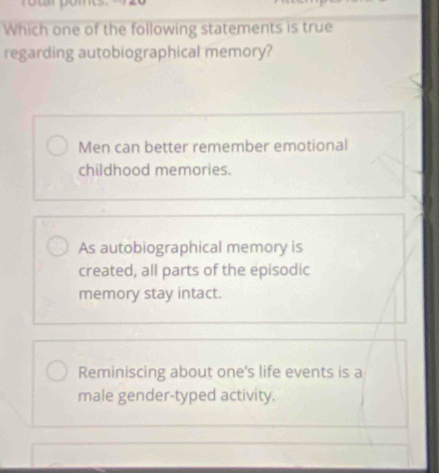 Which one of the following statements is true
regarding autobiographical memory?
Men can better remember emotional
childhood memories.
As autobiographical memory is
created, all parts of the episodic
memory stay intact.
Reminiscing about one's life events is a
male gender-typed activity.