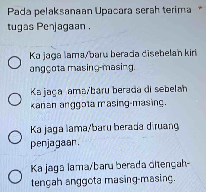 Pada pelaksanaan Upacara serah terima*
tugas Penjagaan .
Ka jaga lama/baru berada disebelah kiri
anggota masing-masing.
Ka jaga lama/baru berada di sebelah
kanan anggota masing-masing.
Ka jaga lama/baru berada diruang
penjagaan.
Ka jaga lama/baru berada ditengah-
tengah anggota masing-masing.