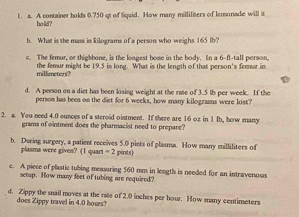 A container holds 0.750 qt of liquid. How many milliliters of lemonade will it 
hold? 
b. What is the mass in kilograms of a person who weighs 165 Ib? 
c. The femur, or thighbone, is the longest bone in the body. In a 6-ft -tall person, 
the femur might be 19.5 in long. What is the length of that person's femur in
millimeters? 
d. A person on a diet has been losing weight at the rate of 3.5 lb per week. If the 
person has been on the diet for 6 weeks, how many kilograms were lost? 
2. a. You need 4.0 ounces of a steroid ointment. If there are 16 oz in 1 Ib, how many
grams of ointment does the pharmacist need to prepare? 
b. During surgery, a patient receives 5.0 pints of plasma. How many milliliters of 
plasma were given? (1 quart =2 pints) 
c. A piece of plastic tubing measuring 560 mm in length is needed for an intravenous 
setup. How many feet of tubing are required? 
d. Zippy the snail moves at the rate of 2.0 inches per hour. How many centimeters
does Zippy travel in 4.0 hours?