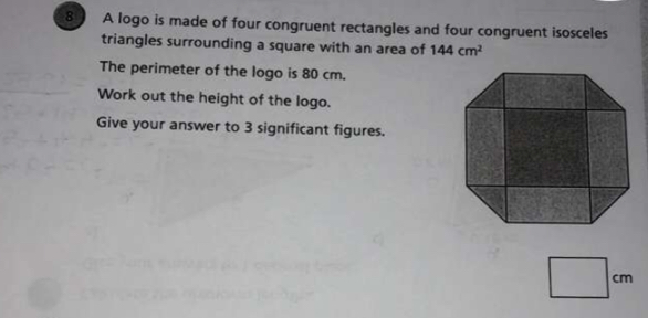 A logo is made of four congruent rectangles and four congruent isosceles
triangles surrounding a square with an area of 144 cm^2
The perimeter of the logo is 80 cm.
Work out the height of the logo.
Give your answer to 3 significant figures.