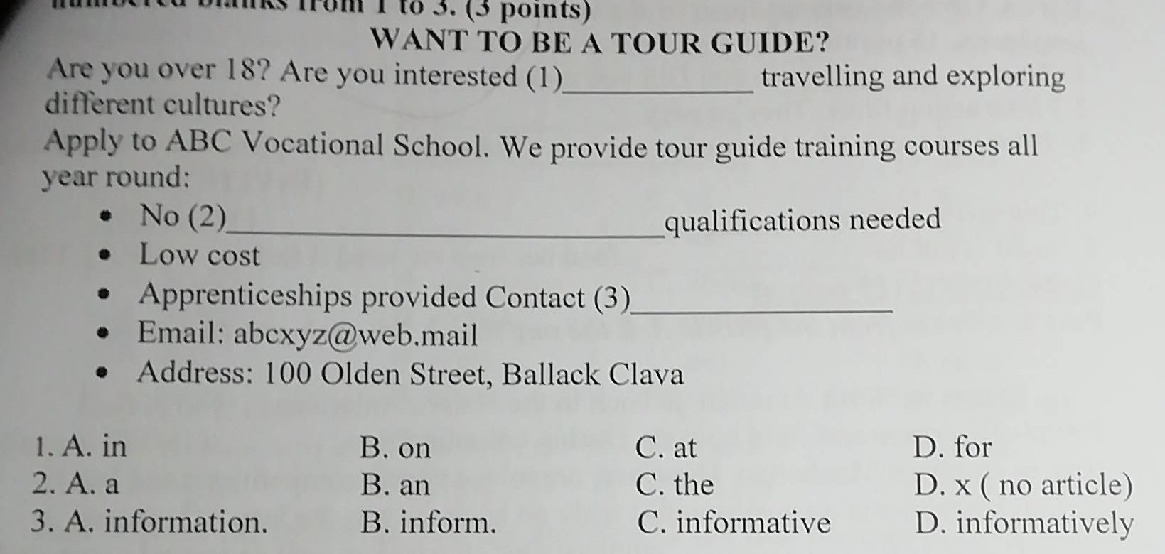 iks from 1 to 3. (3 points)
WANT TO BE A TOUR GUIDE?
Are you over 18? Are you interested (1)_ travelling and exploring
different cultures?
Apply to ABC Vocational School. We provide tour guide training courses all
year round:
No (2)_ qualifications needed
Low cost
Apprenticeships provided Contact (3)_
Email: abcxyz@web.mail
Address: 100 Olden Street, Ballack Clava
1. A. in B. on C. at D. for
2. A. a B. an C. the D. x ( no article)
3. A. information. B. inform. C. informative D. informatively