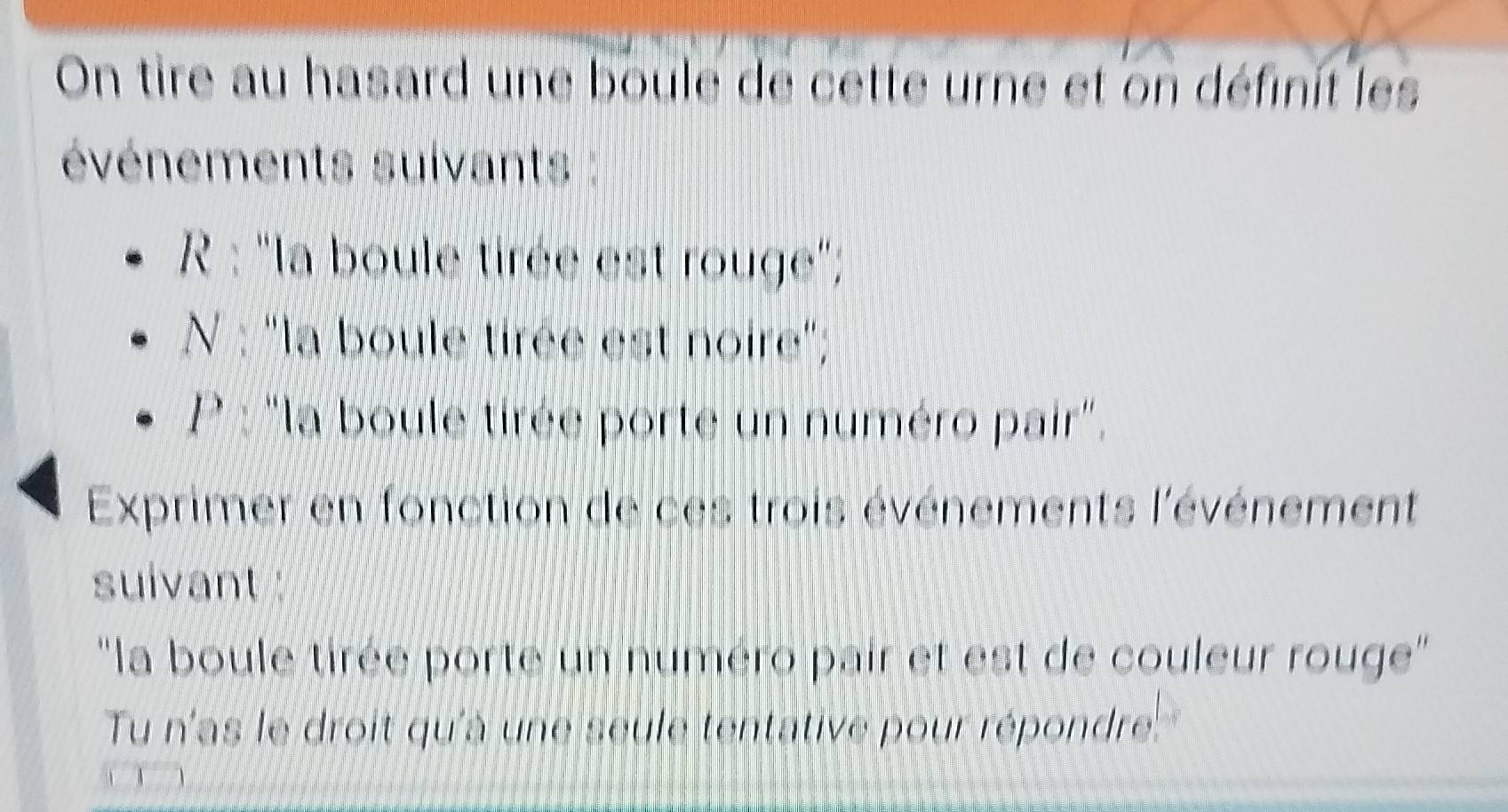 On tire au hasard une boule de cette urne et on définit les 
événements suivants 
R : ''la boule tirée est rouge'; 
N : 'la boule tirée est noire'; 
P : ''la boule tirée porte un numéro pair''. 
Exprimer en fonction de ces trois événements l'événement 
suivant 
''la boule tirée porte un numéro pair et est de couleur rouge'' 
Tu n'as le droit qu'à une seule tentative pour répondre'