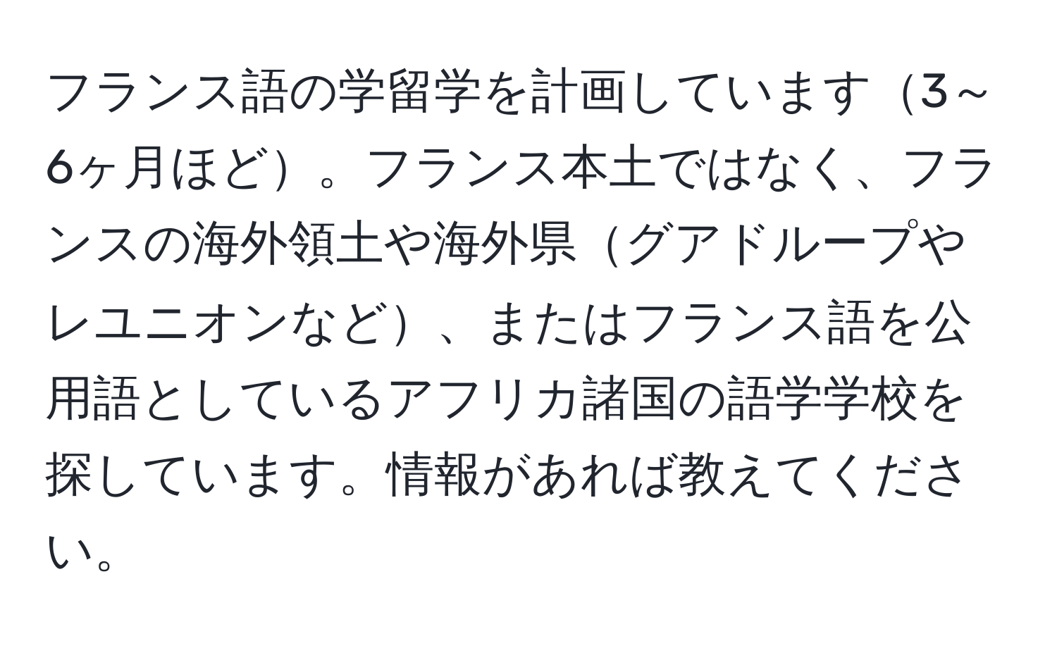 フランス語の学留学を計画しています3～6ヶ月ほど。フランス本土ではなく、フランスの海外領土や海外県グアドループやレユニオンなど、またはフランス語を公用語としているアフリカ諸国の語学学校を探しています。情報があれば教えてください。