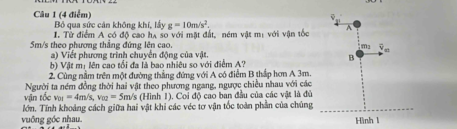 Bỏ qua sức cản không khí, lấy g=10m/s^2.
1. Từ điểm A có độ cao hạ so với mặt đất, ném vật mị với vận tốc 
5m/s theo phương thẳng đứng lên cao.
a) Viết phương trình chuyển động của vật.
b) Vật mị lên cao tối đa là bao nhiêu so với điểm A?
2. Cùng nằm trên một đường thẳng đứng với A có điểm B thấp hơn A 3m.
Người ta ném đồng thời hai vật theo phương ngang, ngược chiều nhau với các
vận tốc v_01=4m/s,v_02=5m/s (Hình 1). Coi độ cao ban đầu của các vật là đủ
lớn. Tính khoảng cách giữa hai vật khi các véc tơ vận tốc toàn phần của chúng
vuông góc nhau.