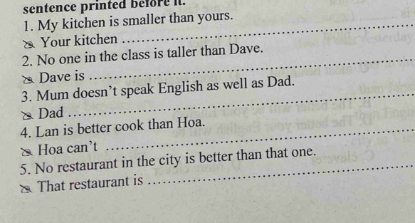 sentence printed before it. 
1. My kitchen is smaller than yours. 
& Your kitchen 
_ 
2. No one in the class is taller than Dave. 
Dave is 
_ 
3. Mum doesn’t speak English as well as Dad. 
△ Dad 
4. Lan is better cook than Hoa. 
& Hoa can't 
5. No restaurant in the city is better than that one. 
That restaurant is