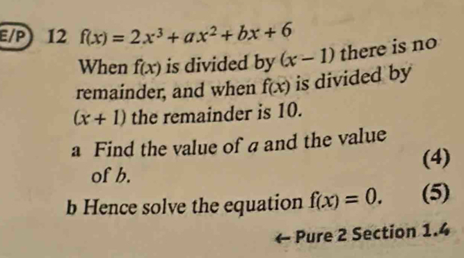 E/P) 12 f(x)=2x^3+ax^2+bx+6
When f(x) is divided by (x-1) there is no 
remainder, and when f(x) is divided by
(x+1) the remainder is 10. 
a Find the value of a and the value 
of b. (4) 
b Hence solve the equation f(x)=0. (5) 
Pure 2 Section 1.4