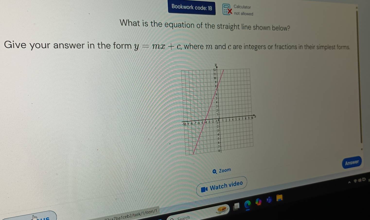 Bookwork code: 1B Calculator 
not allowed 
What is the equation of the straight line shown below? 
Give your answer in the form y=mx+c , where m and c are integers or fractions in their simplest forms. 
Answer 
Zoom 
Watch video 
7ʔca7ba1ceb2/task/1/item/1 
Search