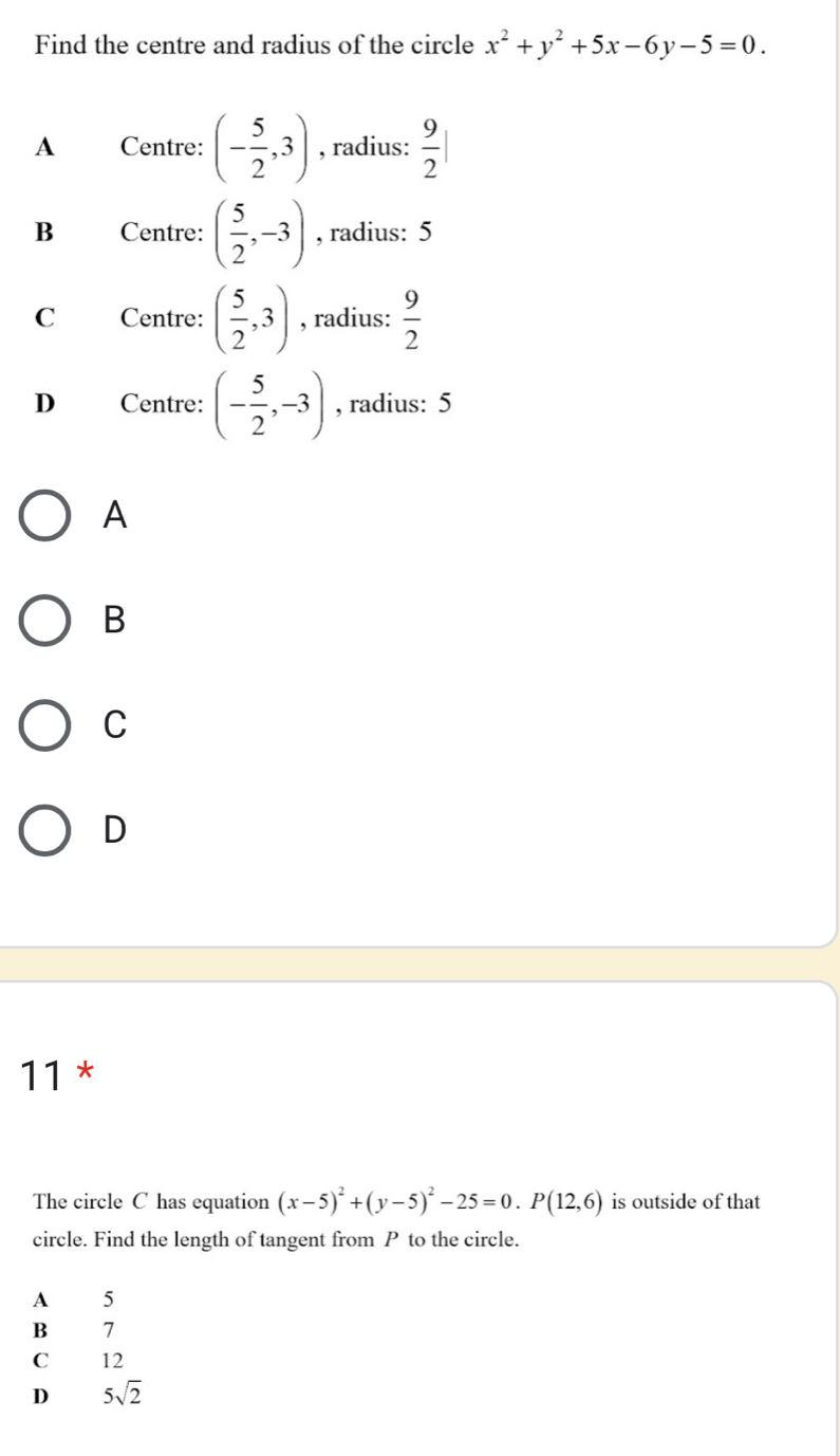 Find the centre and radius of the circle x^2+y^2+5x-6y-5=0.
A Centre: (- 5/2 ,3) , radius:  9/2 |
B Centre: ( 5/2 ,-3) , radius: 5
C Centre: ( 5/2 ,3) , radius:  9/2 
D Centre: (- 5/2 ,-3) , radius: 5
A
B
C
D
11 *
The circle C has equation (x-5)^2+(y-5)^2-25=0. P(12,6) is outside of that
circle. Find the length of tangent from P to the circle.
A 5
B >
C 12
D 5sqrt(2)