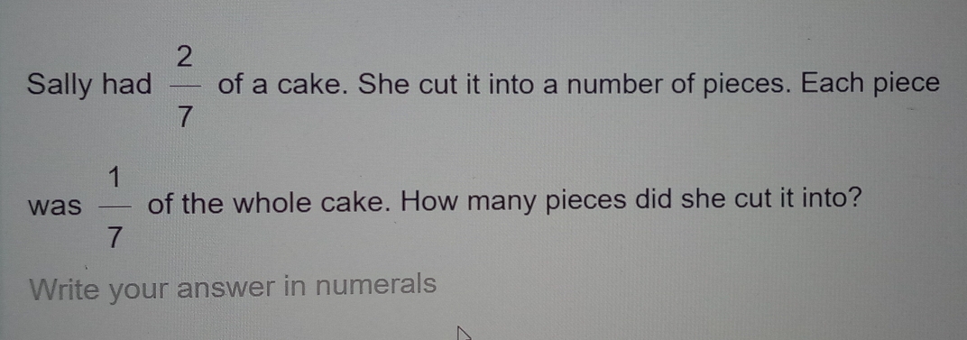 Sally had  2/7  of a cake. She cut it into a number of pieces. Each piece 
was  1/7  of the whole cake. How many pieces did she cut it into? 
Write your answer in numerals