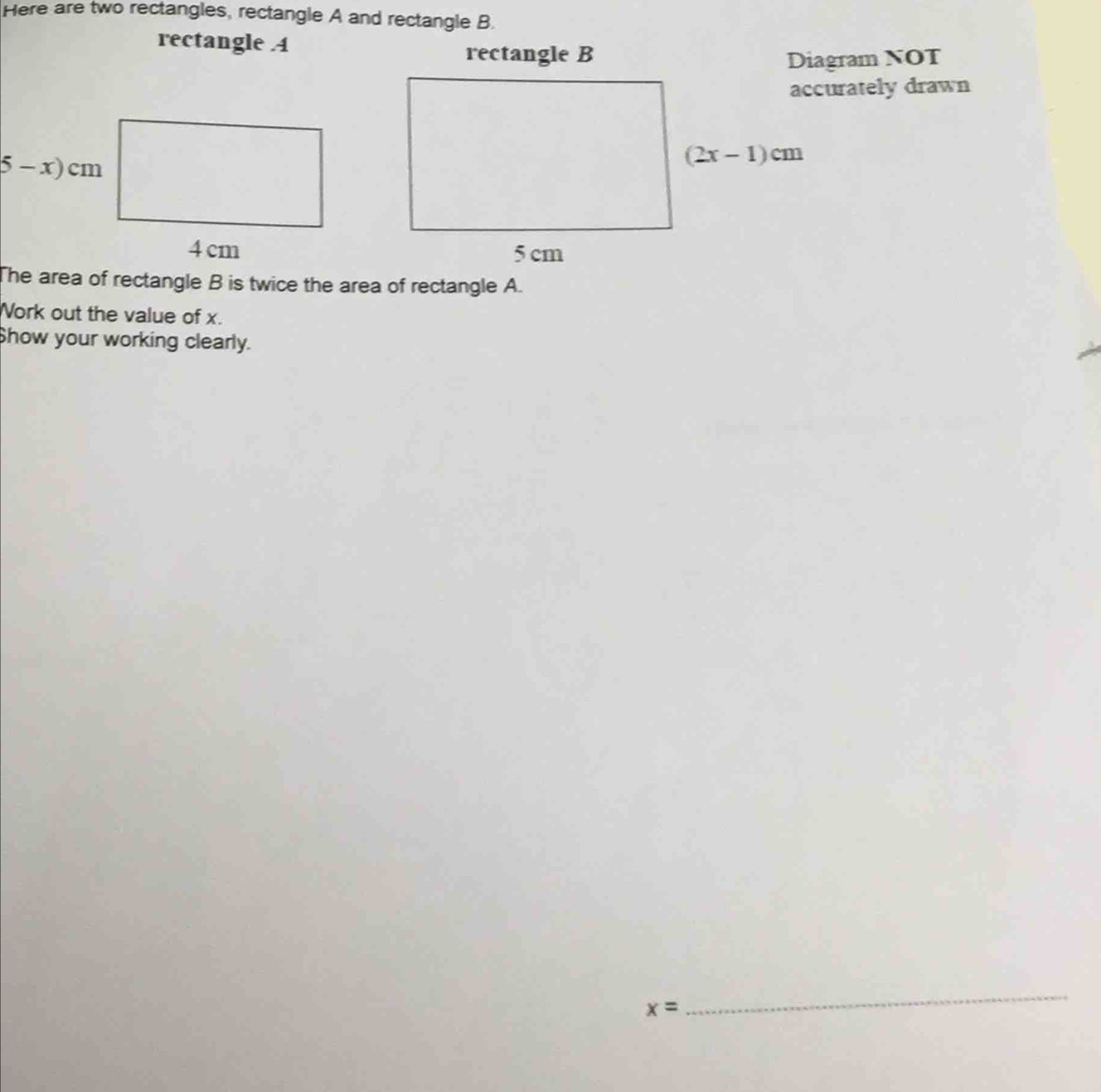 Here are two rectangles, rectangle A and rectangle B.
rectangle A
rectangle BDiagram NOT
accurately drawn
The area of rectangle B is twice the area of rectangle A.
Work out the value of x.
Show your working clearly.
x=
_