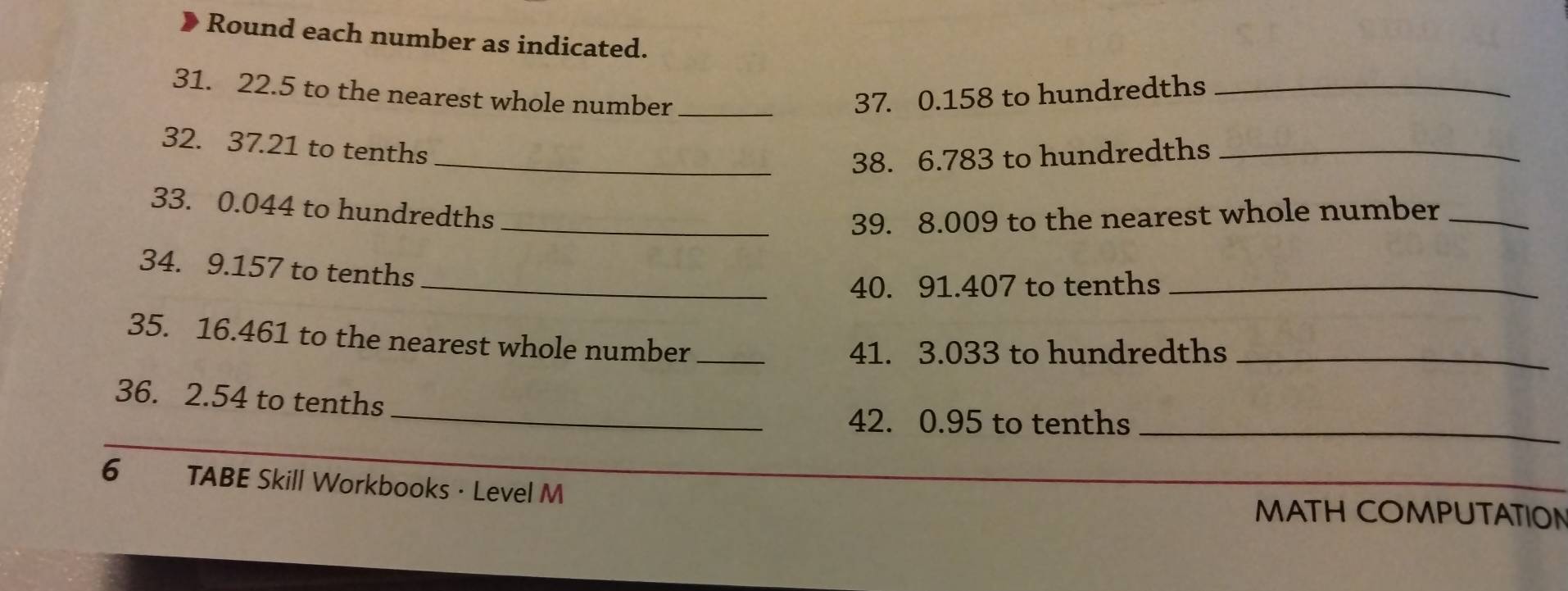 Round each number as indicated. 
31. 22.5 to the nearest whole number _ 37. 0.158 to hundredths_ 
32. 37.21 to tenths 
_38. 6.783 to hundredths_ 
33. 0.044 to hundredths 
_39. 8.009 to the nearest whole number_ 
34. 9.157 to tenths 
_40. 91.407 to tenths_ 
35. 16.461 to the nearest whole number_
41. 3.033 to hundredths_ 
36. 2.54 to tenths 
_42. 0.95 to tenths_ 
6 TABE Skill Workbooks · Level M MATH COMPUTATION